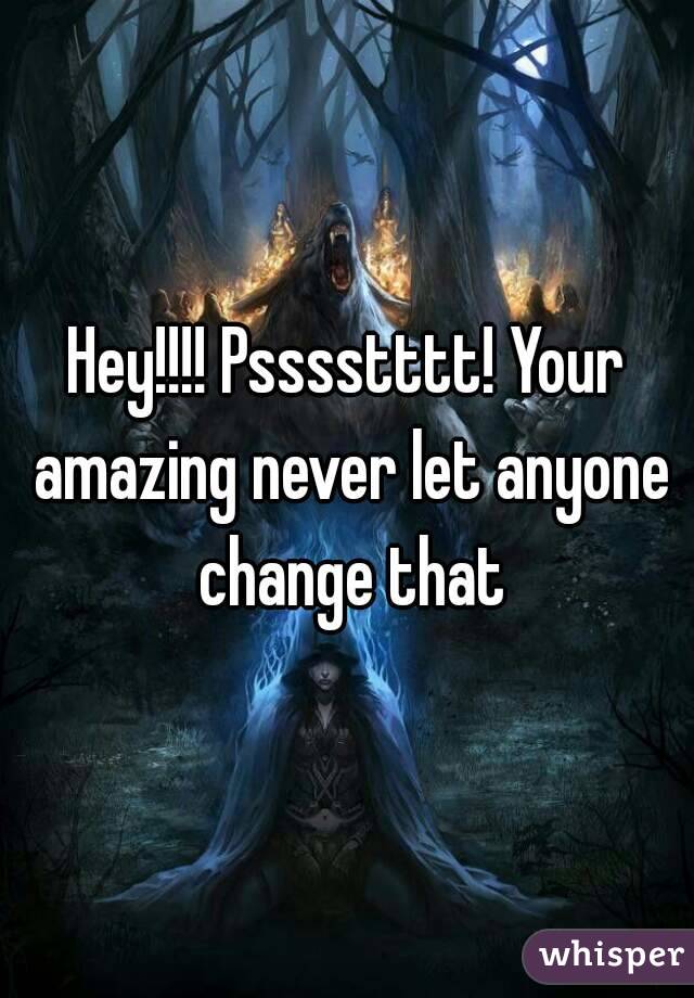 Hey!!!! Psssstttt! Your amazing never let anyone change that