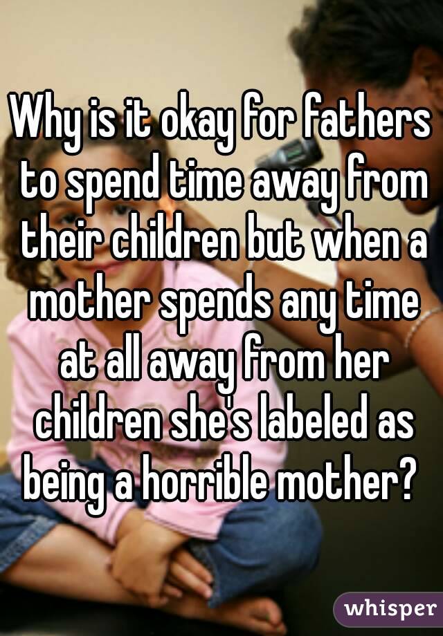 Why is it okay for fathers to spend time away from their children but when a mother spends any time at all away from her children she's labeled as being a horrible mother? 