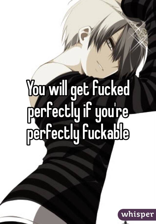 You will get fucked perfectly if you're perfectly fuckable
