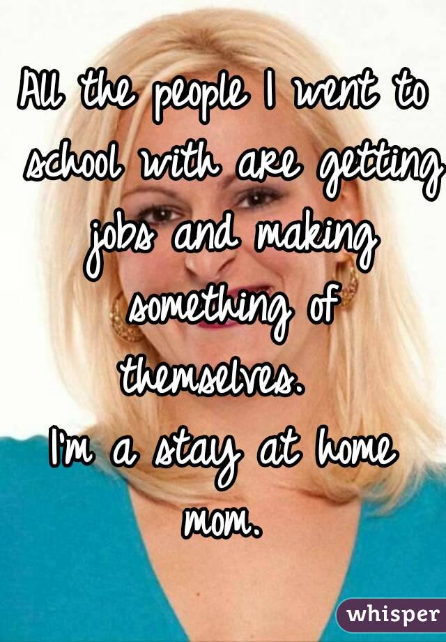 All the people I went to school with are getting jobs and making something of themselves.  
I'm a stay at home mom. 