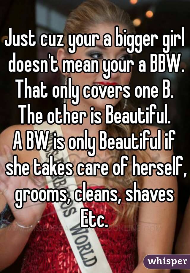 Just cuz your a bigger girl doesn't mean your a BBW. That only covers one B. 
The other is Beautiful.
A BW is only Beautiful if she takes care of herself, grooms, cleans, shaves 
Etc.