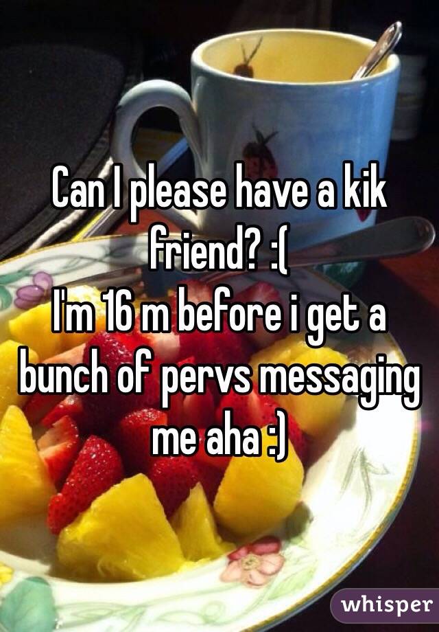 Can I please have a kik friend? :( 
I'm 16 m before i get a bunch of pervs messaging me aha :)