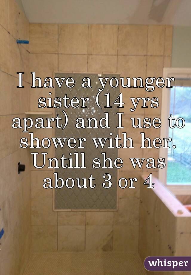 I have a younger sister (14 yrs apart) and I use to shower with her. Untill she was about 3 or 4