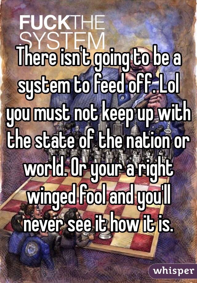 There isn't going to be a system to feed off. Lol you must not keep up with the state of the nation or world. Or your a right winged fool and you'll never see it how it is. 