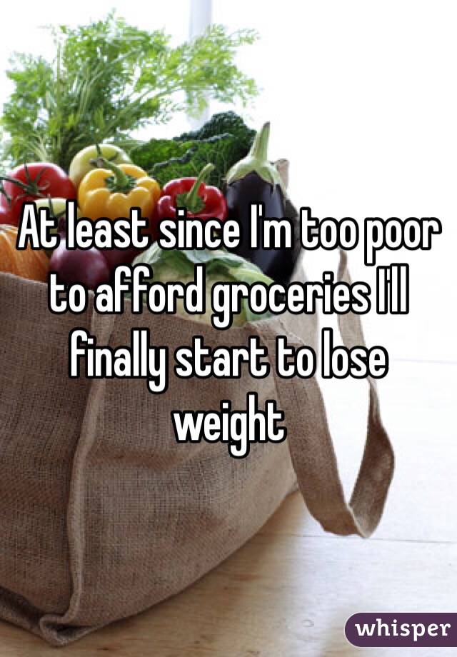 At least since I'm too poor to afford groceries I'll finally start to lose weight