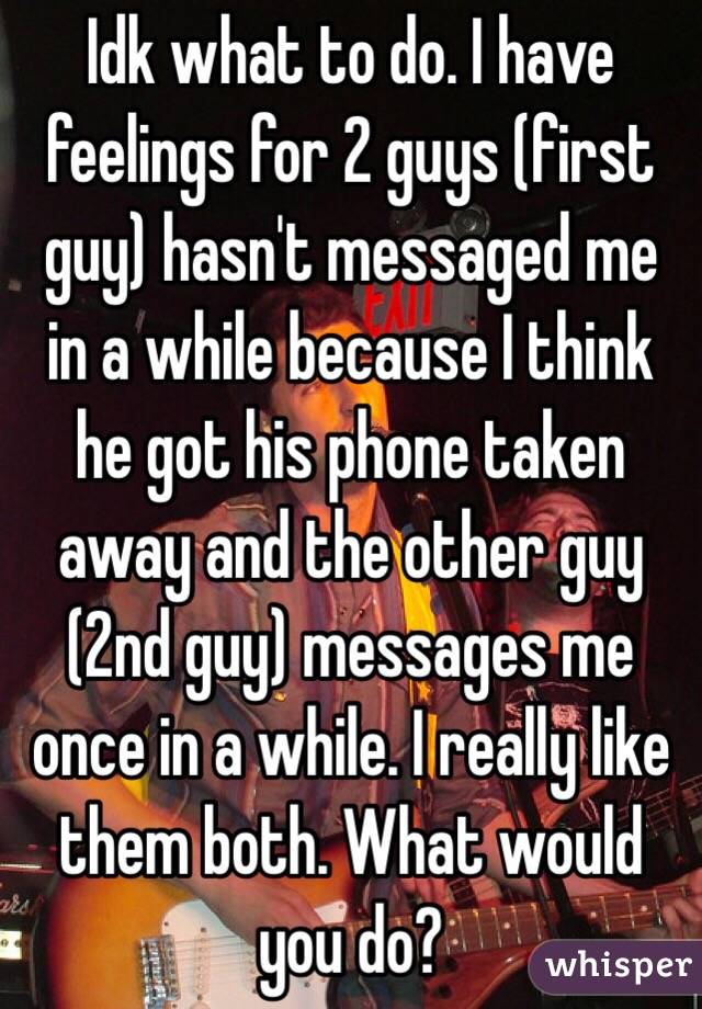 Idk what to do. I have feelings for 2 guys (first guy) hasn't messaged me in a while because I think he got his phone taken away and the other guy (2nd guy) messages me once in a while. I really like them both. What would you do?