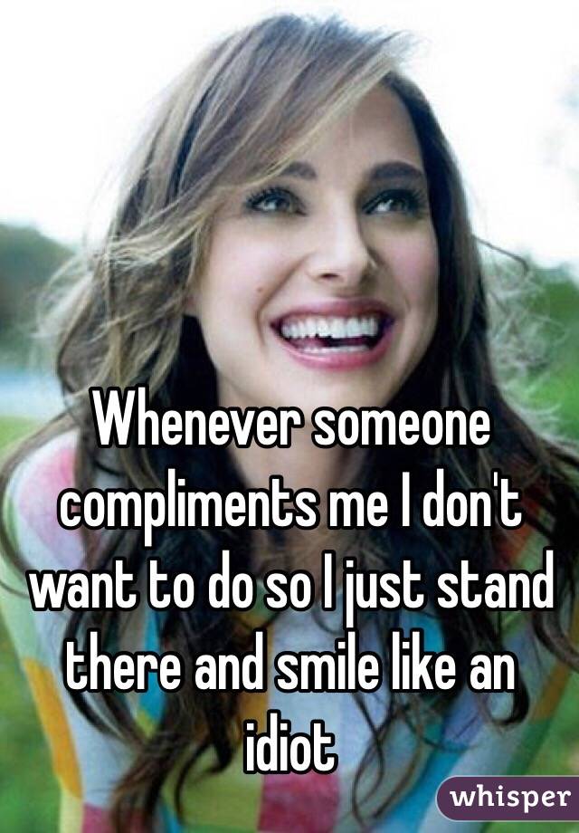 Whenever someone compliments me I don't want to do so I just stand there and smile like an idiot