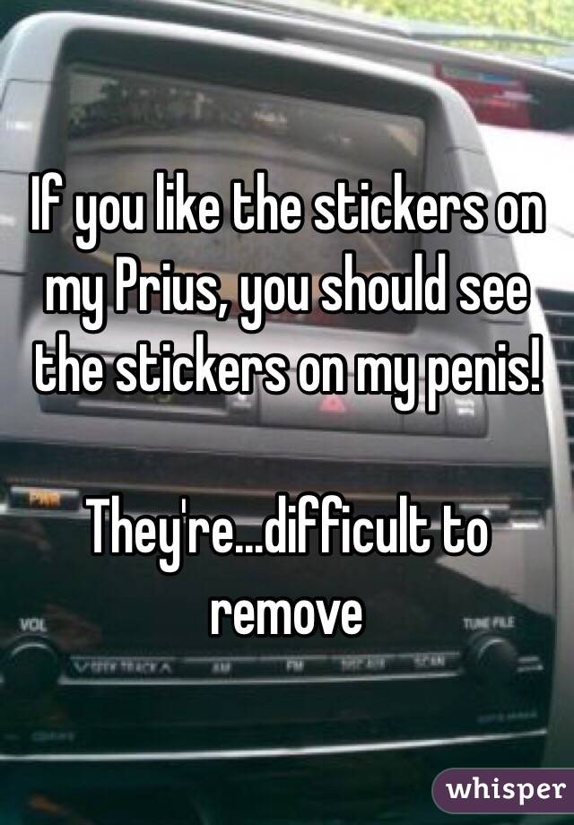 If you like the stickers on my Prius, you should see the stickers on my penis! 

They're...difficult to remove