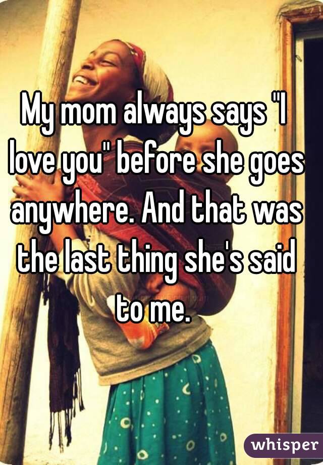 My mom always says "I love you" before she goes anywhere. And that was the last thing she's said to me. 