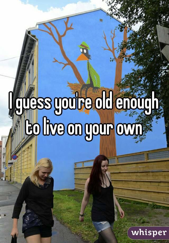I guess you're old enough to live on your own 