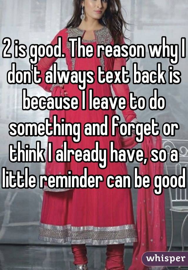 2 is good. The reason why I don't always text back is because I leave to do something and forget or think I already have, so a little reminder can be good