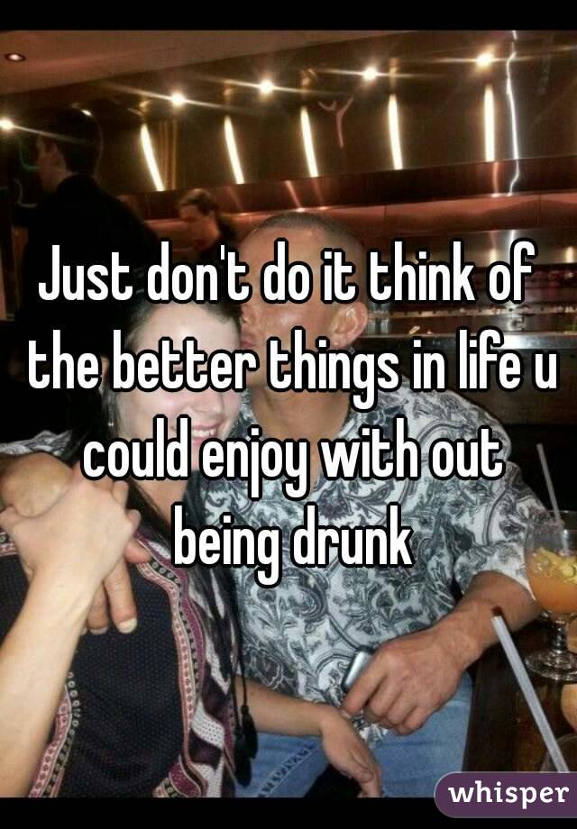 Just don't do it think of the better things in life u could enjoy with out being drunk