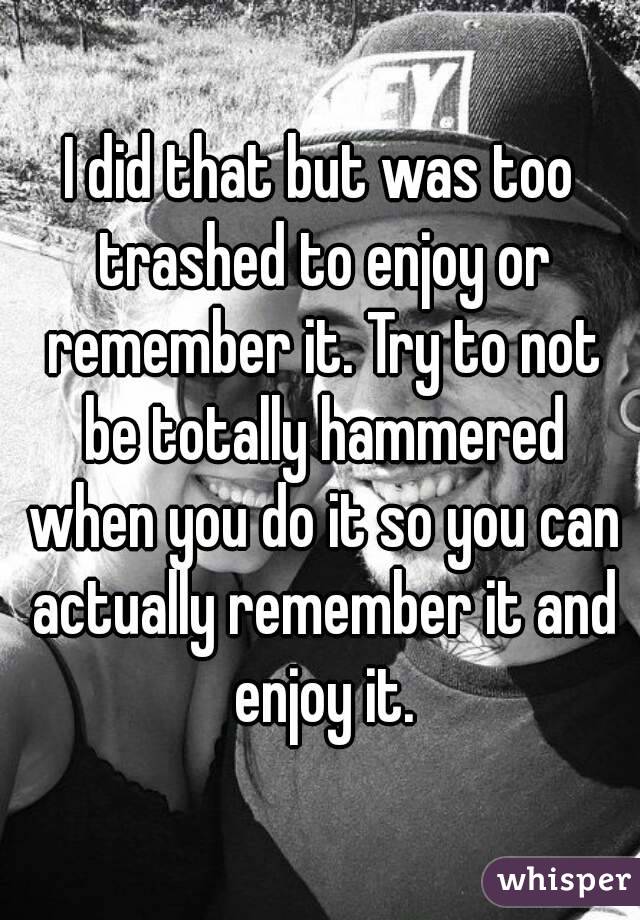 I did that but was too trashed to enjoy or remember it. Try to not be totally hammered when you do it so you can actually remember it and enjoy it.