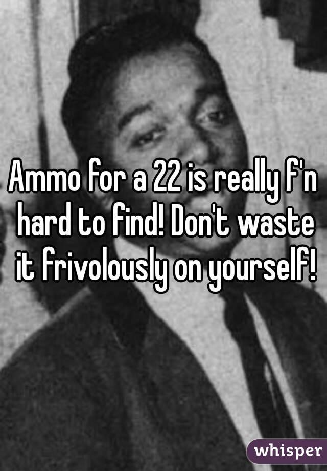 Ammo for a 22 is really f'n hard to find! Don't waste it frivolously on yourself!