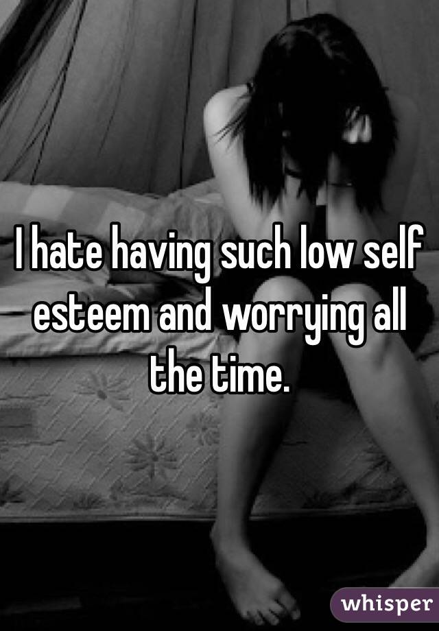 I hate having such low self esteem and worrying all the time.