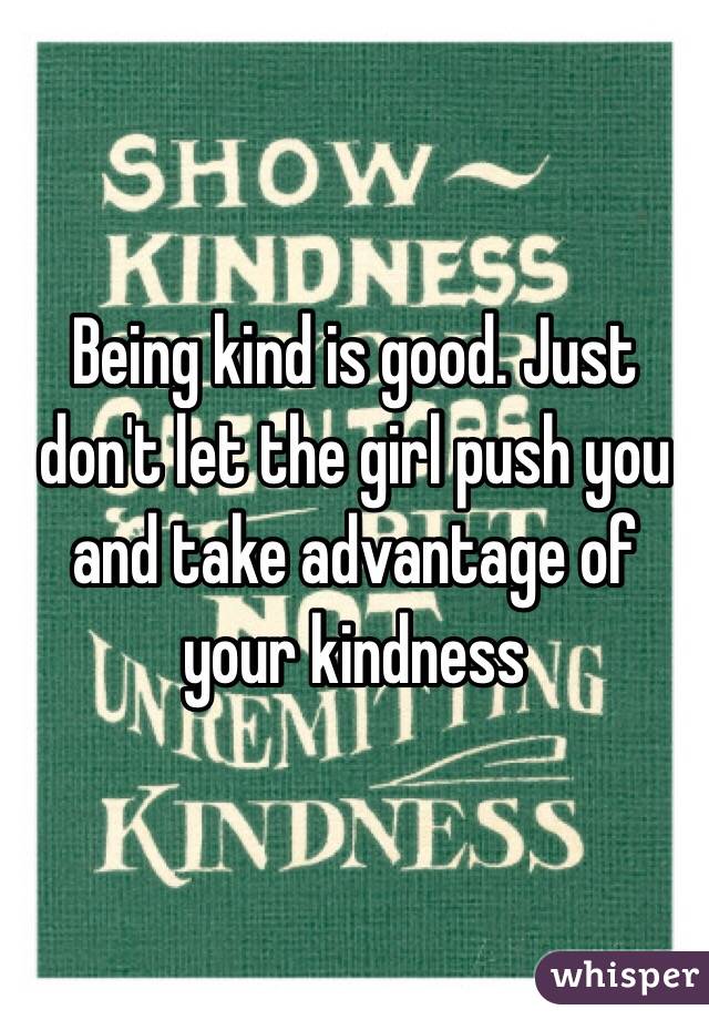 Being kind is good. Just don't let the girl push you and take advantage of your kindness 