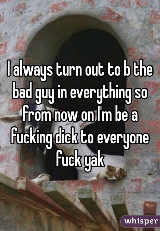 I always turn out to b the bad guy in everything so from now on I'm be a fucking dick to everyone fuck yak