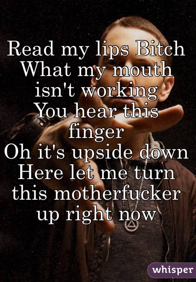 Read my lips Bitch
What my mouth isn't working 
You hear this finger 
Oh it's upside down
Here let me turn this motherfucker up right now