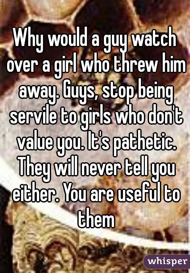 Why would a guy watch over a girl who threw him away. Guys, stop being servile to girls who don't value you. It's pathetic. They will never tell you either. You are useful to them