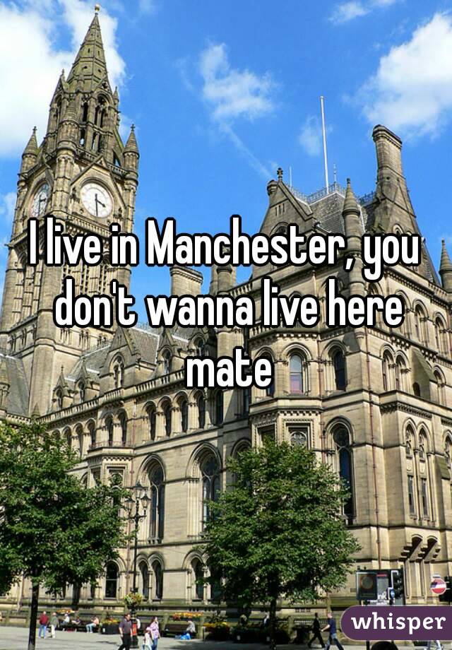 I live in Manchester, you don't wanna live here mate