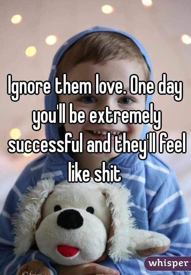 Ignore them love. One day you'll be extremely successful and they'll feel like shit 