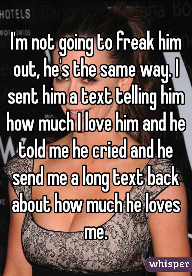 I'm not going to freak him out, he's the same way. I sent him a text telling him how much I love him and he told me he cried and he send me a long text back about how much he loves me.