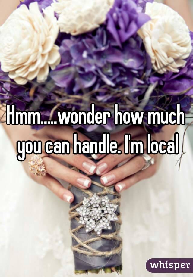 Hmm.....wonder how much you can handle. I'm local
