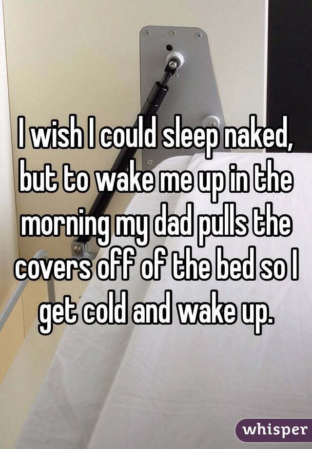 I wish I could sleep naked, but to wake me up in the morning my dad pulls the covers off of the bed so I get cold and wake up.