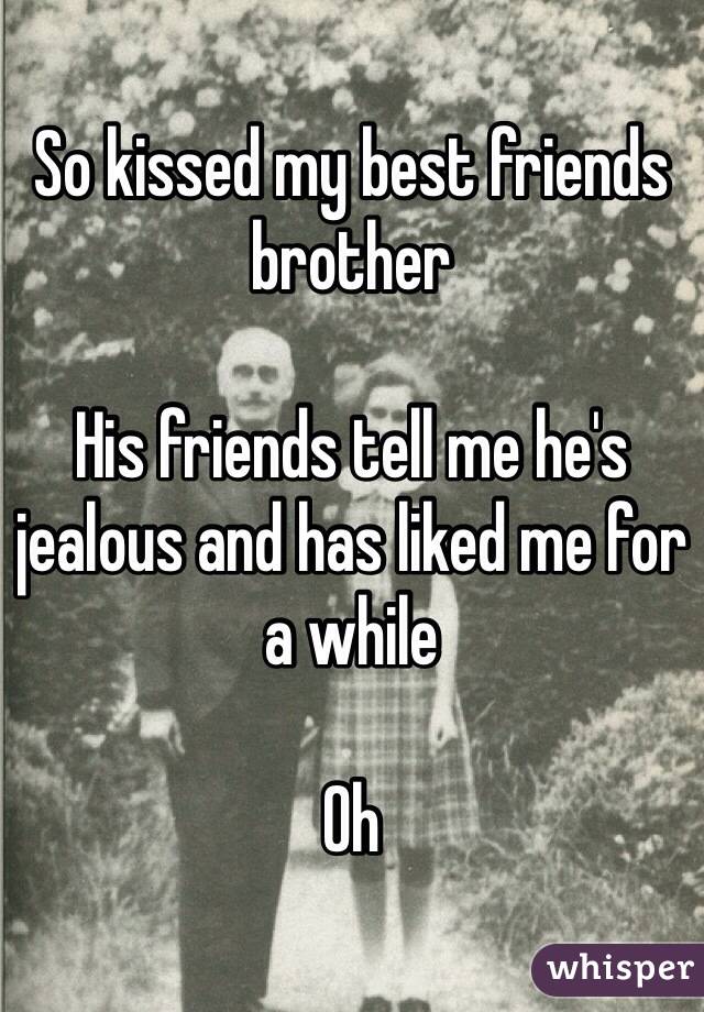 So kissed my best friends brother 

His friends tell me he's jealous and has liked me for a while 

Oh