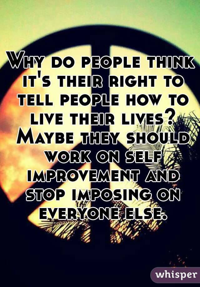 Why do people think it's their right to tell people how to live their lives? Maybe they should work on self improvement and stop imposing on everyone else.
