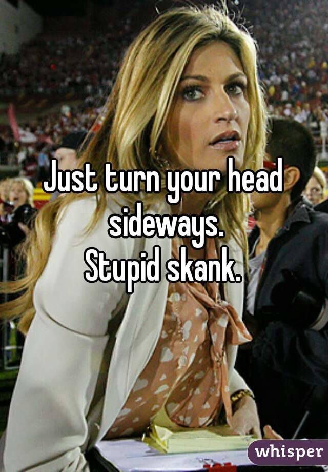 Just turn your head sideways.
Stupid skank.