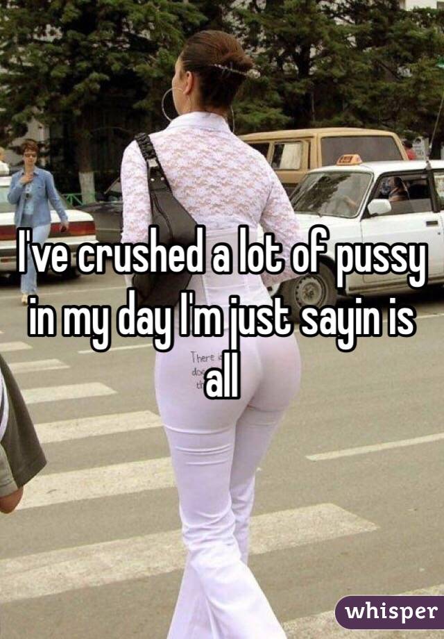 I've crushed a lot of pussy in my day I'm just sayin is all 