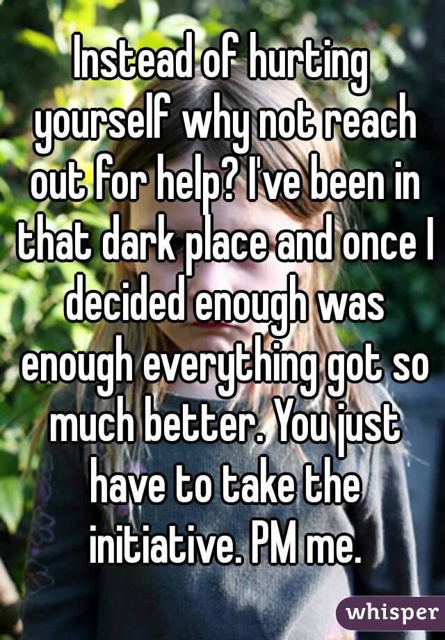 Instead of hurting yourself why not reach out for help? I've been in that dark place and once I decided enough was enough everything got so much better. You just have to take the initiative. PM me.