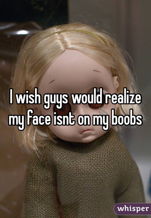 I wish guys would realize my face isnt on my boobs
