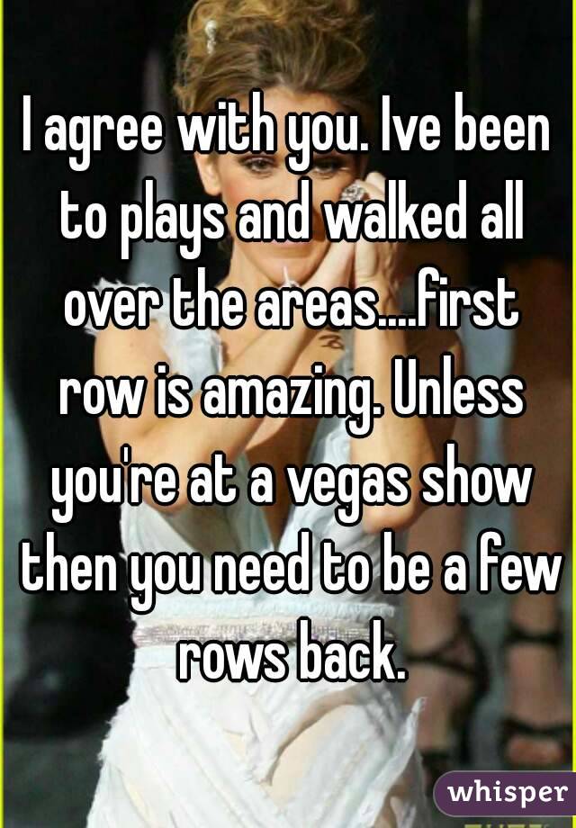 I agree with you. Ive been to plays and walked all over the areas....first row is amazing. Unless you're at a vegas show then you need to be a few rows back.