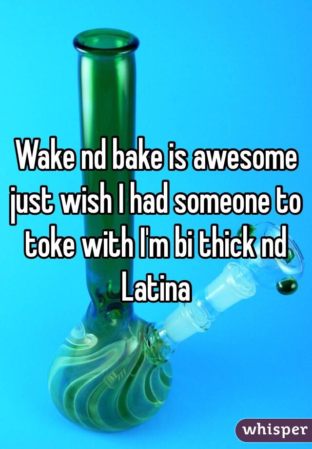 Wake nd bake is awesome just wish I had someone to toke with I'm bi thick nd Latina