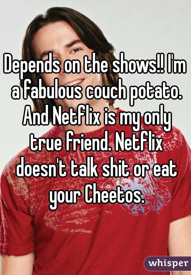 Depends on the shows!! I'm a fabulous couch potato. And Netflix is my only true friend. Netflix doesn't talk shit or eat your Cheetos.