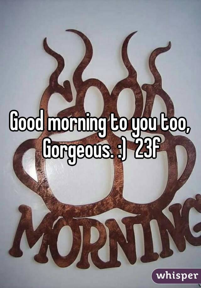 Good morning to you too, Gorgeous. :)  23f