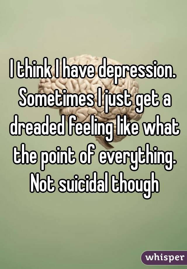 I think I have depression. Sometimes I just get a dreaded feeling like what the point of everything. Not suicidal though