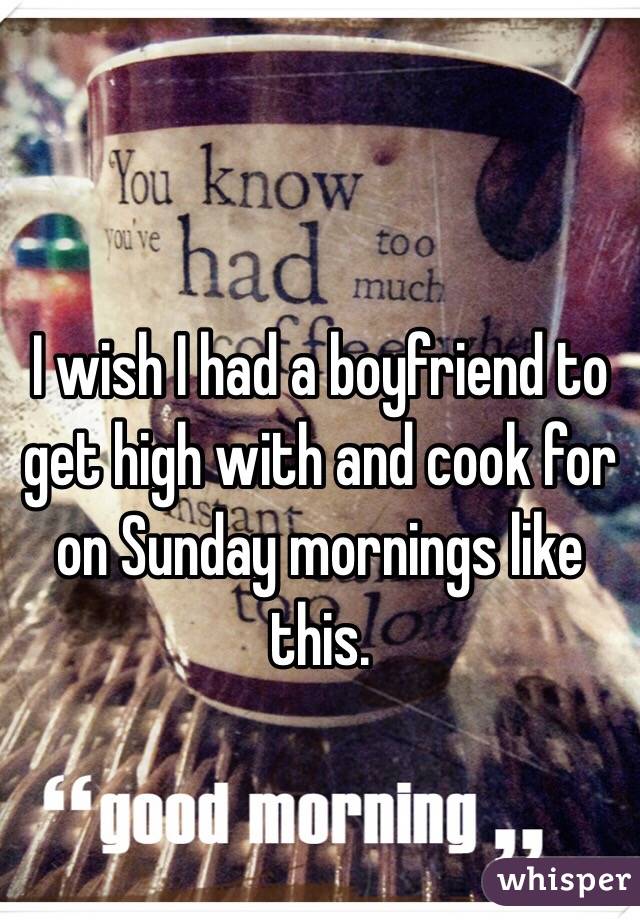 I wish I had a boyfriend to get high with and cook for on Sunday mornings like this.