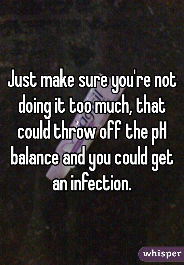 Just make sure you're not doing it too much, that could throw off the pH balance and you could get an infection. 