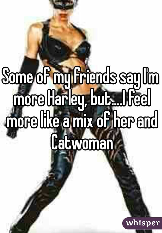 Some of my friends say I'm more Harley, but....I feel more like a mix of her and Catwoman