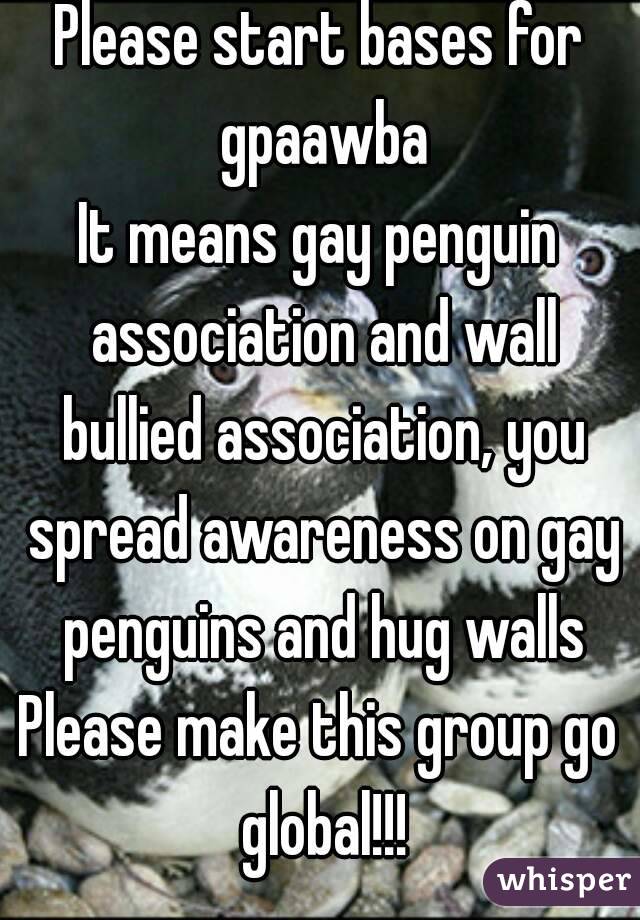 Please start bases for gpaawba
It means gay penguin association and wall bullied association, you spread awareness on gay penguins and hug walls
Please make this group go global!!!