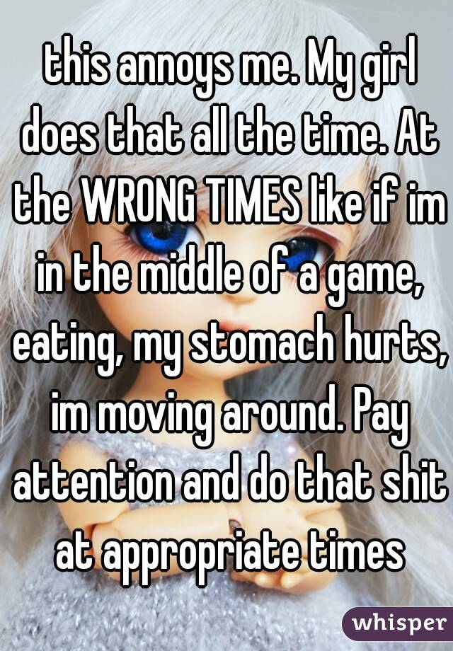  this annoys me. My girl does that all the time. At the WRONG TIMES like if im in the middle of a game, eating, my stomach hurts, im moving around. Pay attention and do that shit at appropriate times