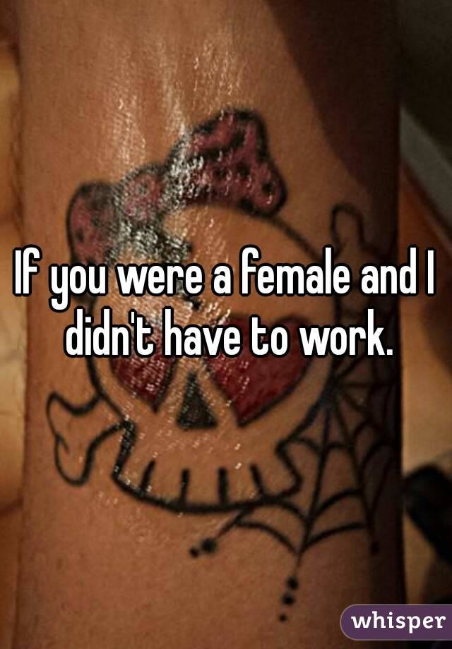 If you were a female and I didn't have to work.