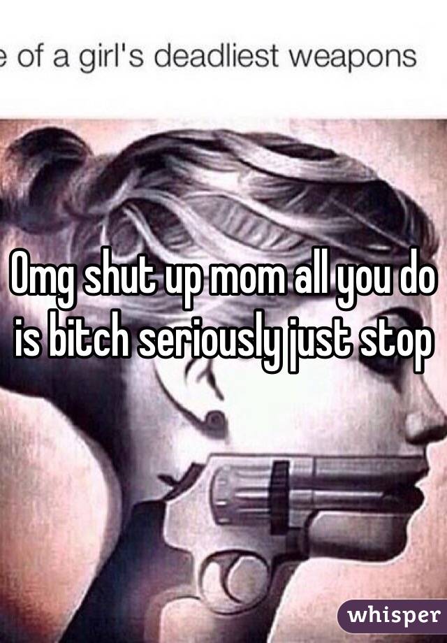 Omg shut up mom all you do is bitch seriously just stop 