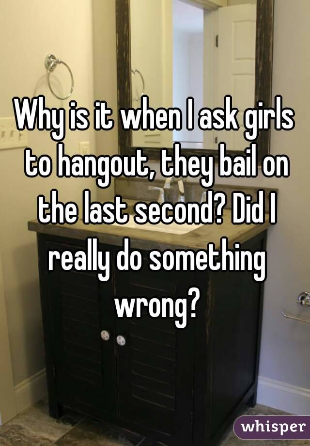 Why is it when I ask girls to hangout, they bail on the last second? Did I really do something wrong?