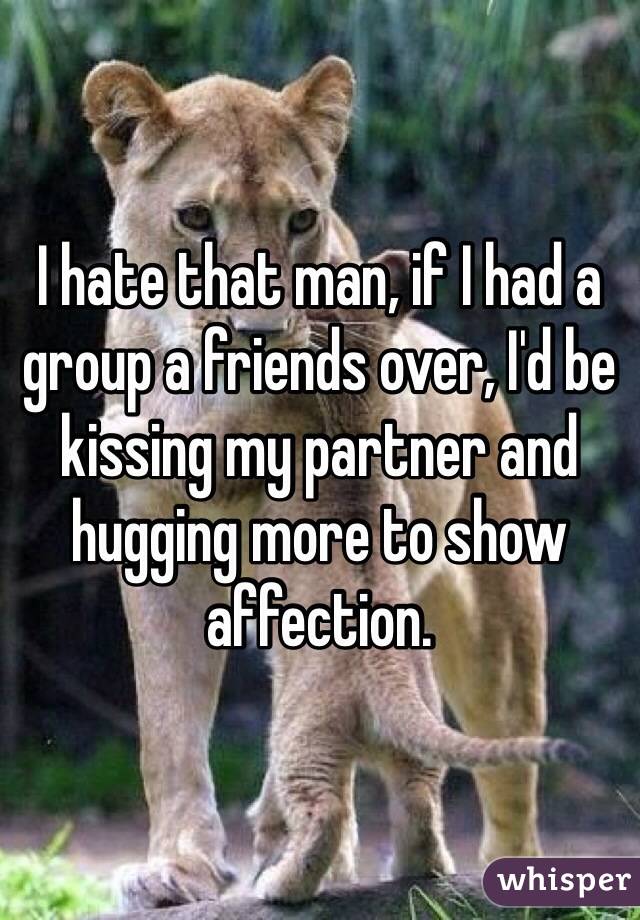 I hate that man, if I had a group a friends over, I'd be kissing my partner and hugging more to show affection.
