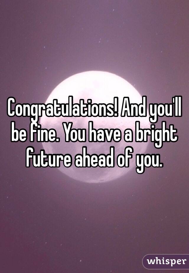 Congratulations! And you'll be fine. You have a bright future ahead of you.