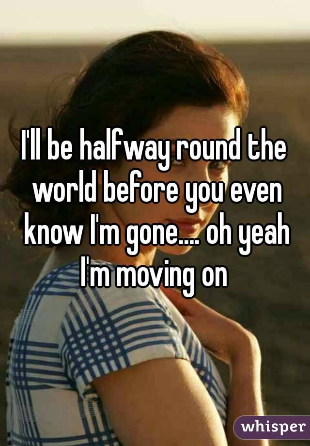 I'll be halfway round the world before you even know I'm gone.... oh yeah I'm moving on 